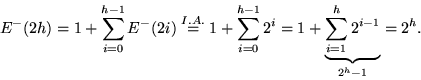 \begin{displaymath}
E^-(2h) = 1 + \sum_{i=0}^{h-1}E^-(2i)
 \stackrel{I.A.}{=} 1 ...
 ...2^i
 = 1 + \underbrace{\sum_{i=1}^{h}2^{i-1}}_{2^h-1}
 = 2^h.
 \end{displaymath}